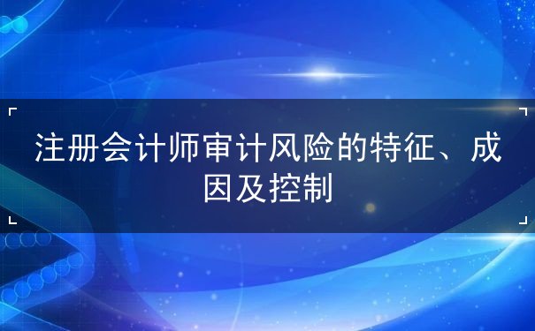 注冊會計師審計風(fēng)險的特征、成因及控制