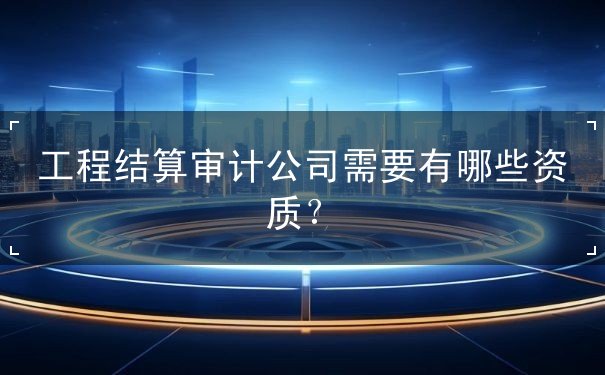 工程結(jié)算審計(jì)公司需要有哪些資質(zhì)？