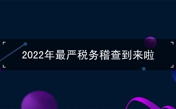 2022年最嚴稅務(wù)稽查到來啦