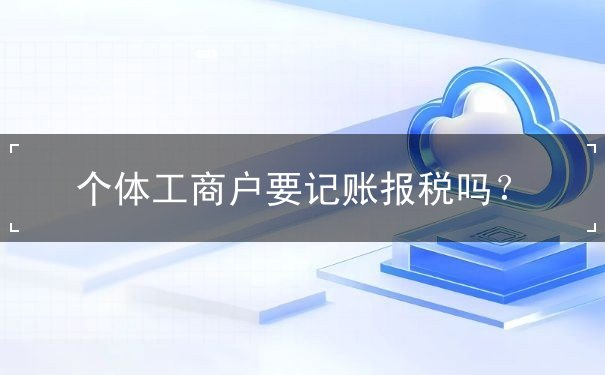 個(gè)體工商戶要記賬報(bào)稅嗎？