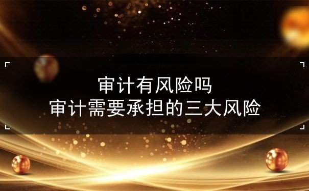 審計(jì)有風(fēng)險(xiǎn)嗎 審計(jì)需要承擔(dān)的三大風(fēng)險(xiǎn)