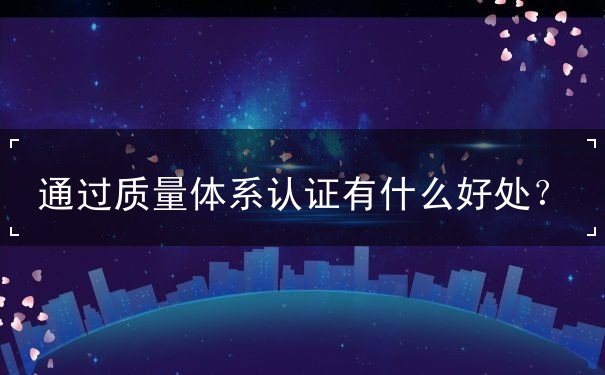 通過(guò)質(zhì)量體系認(rèn)證有什么好處？
