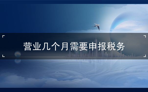營業(yè)幾個(gè)月需要申報(bào)稅務(wù)