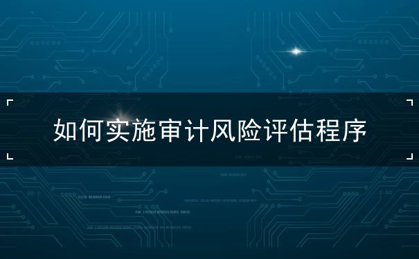 如何實(shí)施審計(jì)風(fēng)險(xiǎn)評(píng)估程序