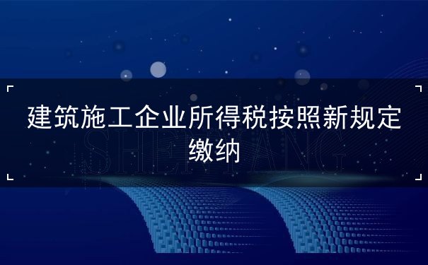 建筑施工企業(yè)所得稅按照新規(guī)定繳納