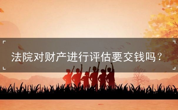 法院對(duì)財(cái)產(chǎn)進(jìn)行評(píng)估要交錢嗎