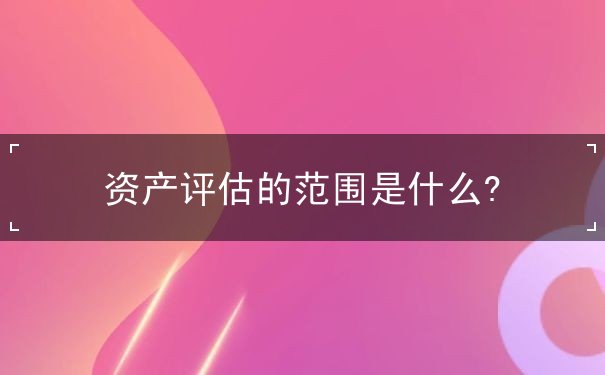 資產(chǎn)評(píng)估的范圍是什么?