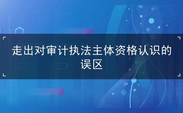 走出對審計執(zhí)法主體資格認識的誤區(qū)